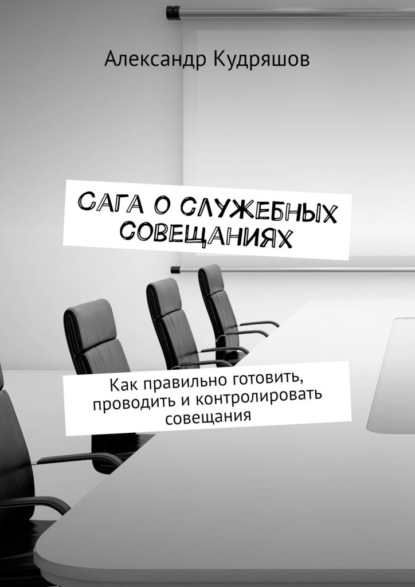 Сага о служебных совещаниях. Как правильно готовить, проводить и контролировать совещания — Александр Кудряшов