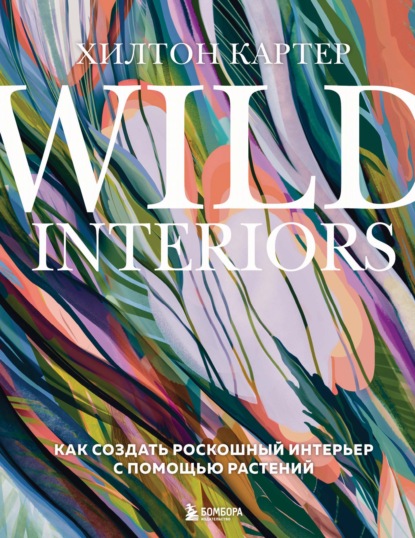 Wild Interiors. Как создать роскошный интерьер с помощью растений - Хилтон Картер