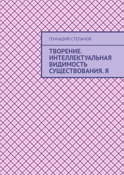 Творение. Интеллектуальная видимость существования. Я - Геннадий Степанов