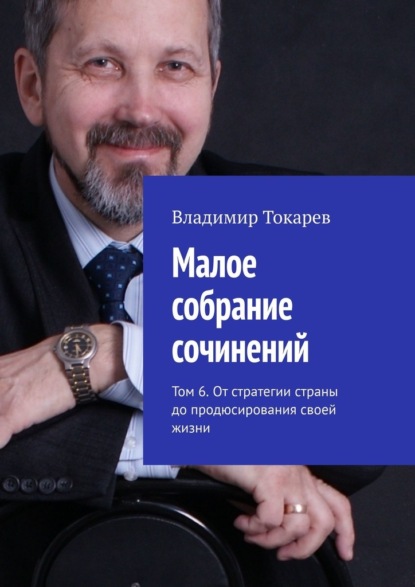 Малое собрание сочинений. Том 6. От стратегии страны до продюсирования своей жизни - Владимир Токарев