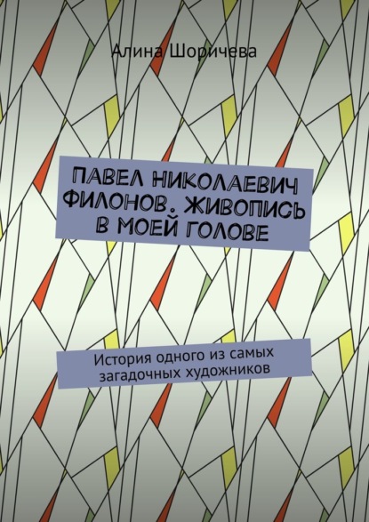 Павел Николаевич Филонов. Живопись в моей голове. История одного из самых загадочных художников - Алина Шоричева