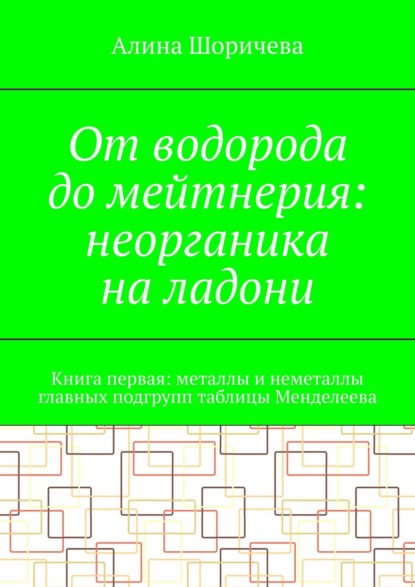 От водорода до мейтнерия: неорганика на ладони. Книга первая: металлы и неметаллы главных подгрупп таблицы Менделеева - Алина Шоричева