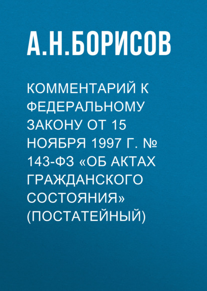 Комментарий к Федеральному закону от 15 ноября 1997 г. № 143-ФЗ «Об актах гражданского состояния» (постатейный) - А. Н. Борисов