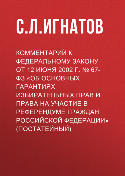 Комментарий к Федеральному закону от 12 июня 2002 г. № 67-ФЗ «Об основных гарантиях избирательных прав и права на участие в референдуме граждан Российской Федерации» (постатейный) - С. Л. Игнатов