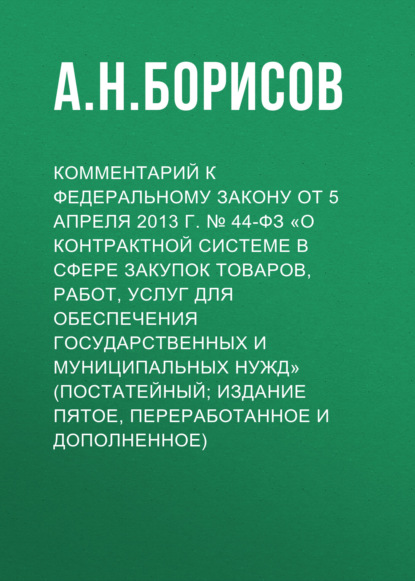 Комментарий к Федеральному закону от 5 апреля 2013 г. № 44-ФЗ «О контрактной системе в сфере закупок товаров, работ, услуг для обеспечения государственных и муниципальных нужд» (постатейный; издание пятое, переработанное и дополненное) - А. Н. Борисов