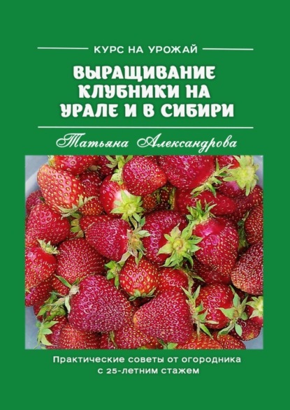 Курс на урожай. Выращивание клубники на Урале и в Сибири. Практические советы от огородника с 25-летним стажем - Татьяна Александрова