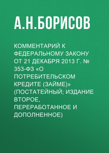 Комментарий к Федеральному закону от 21 декабря 2013 г. № 353-ФЗ «О потребительском кредите (займе)» (постатейный; издание второе, переработанное и дополненное) - А. Н. Борисов