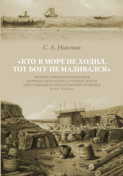 «Кто в море не ходил, тот Богу не маливался» Промысловая колонизация Мурманского берега и Новой Земли крестьянами и монастырями Поморья в XVI–XVIII вв. - С. А. Никонов