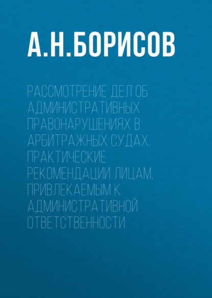 Рассмотрение дел об административных правонарушениях в арбитражных судах. Практические рекомендации лицам, привлекаемым к административной ответственности - А. Н. Борисов