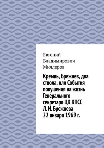 Кремль, Брежнев, два ствола, или События покушения на жизнь Генерального секретаря ЦК КПСС Л. И. Брежнева 22 января 1969 г. - Евгений Владимирович Миллеров