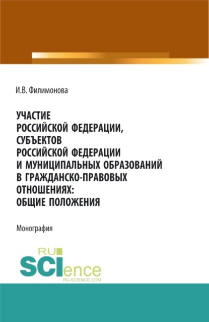 Участие Российской Федерации, субъектов Российской Федерации и муниципальных образований в гражданско-правовых отношениях: общие положения. (Аспирантура, Бакалавриат, Магистратура). Монография. - И. В. Филимонова