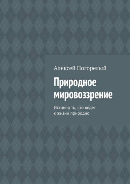 Природное мировоззрение. Истинно то, что ведет к жизни природно - Алексей Погорелый