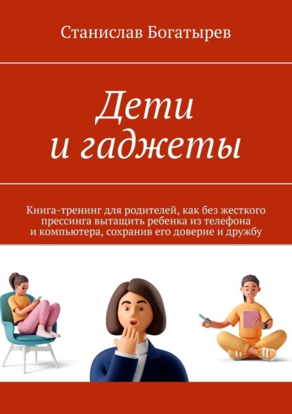 Дети и гаджеты. Книга-тренинг для родителей, как без жесткого прессинга вытащить ребенка из телефона и компьютера, сохранив его доверие и дружбу - Станислав Богатырев