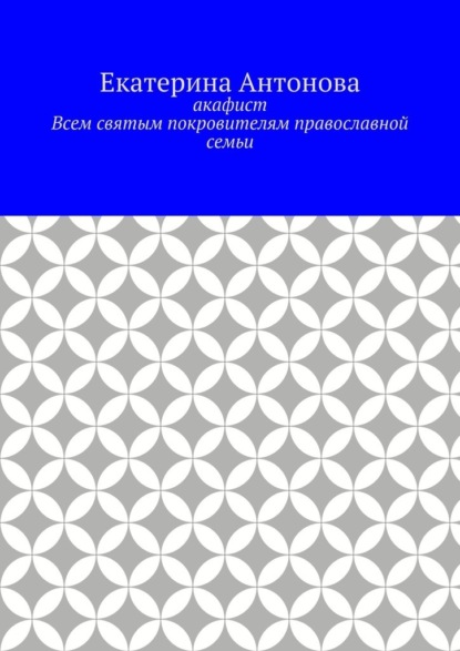 Акафист. Всем святым покровителям православной семьи - Екатерина Антонова