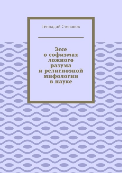 Эссе о софизмах ложного разума и религиозной мифологии в науке - Геннадий Степанов