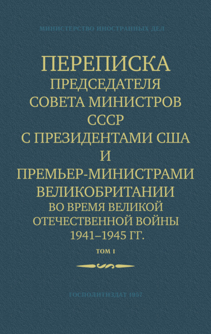 Переписка Председателя Совета Министров СССР с Президентами США и Премьер-Министрами Великобритании во время Великой Отечественной войны 1941–1945 гг. Том 1 - Министерство иностранных дел СССР