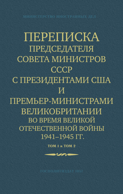 Переписка Председателя Совета Министров СССР с Президентами США и Премьер-Министрами Великобритании во время Великой Отечественной войны 1941–1945 гг. Том 1 и Том 2 - Министерство иностранных дел СССР