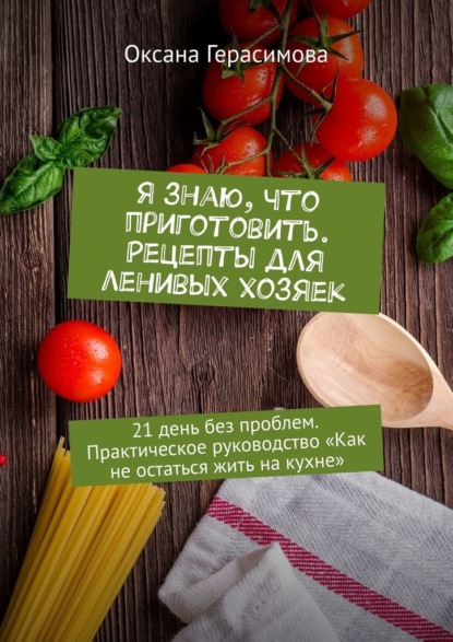 Я знаю, что приготовить. Рецепты для ленивых хозяек. 21 день без проблем. Практическое руководство «Как не остаться жить на кухне» - Оксана Герасимова