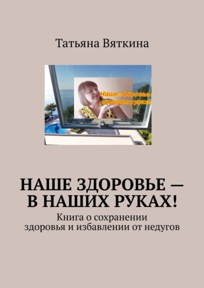 Наше здоровье – в наших руках! Книга о сохранении здоровья и избавлении от недугов - Татьяна Вяткина