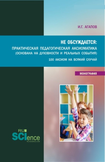 Не обсуждается: Практическая педагогическая аксиоматика (основана на духовности и реальных события). (Аспирантура, Бакалавриат, Магистратура). Монография. - Игорь Геннадьевич Агапов