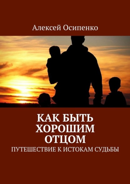 Как быть хорошим отцом. Путешествие к истокам судьбы — Алексей Осипенко