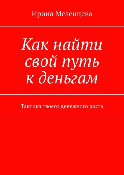 Как найти свой путь к деньгам. Тактика твоего денежного роста - Ирина Мезенцева