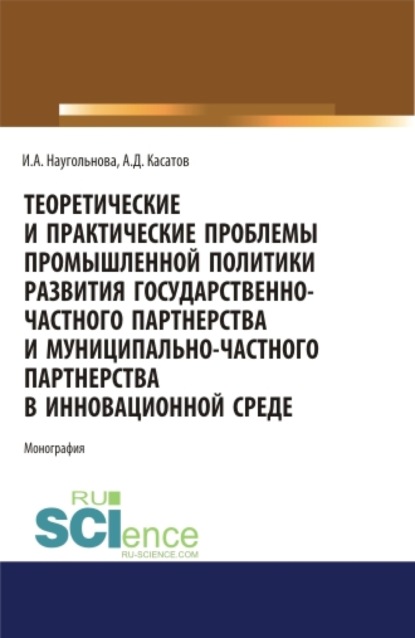 Теоретические и практические проблемы промышленной политики развития государственно-частного партнерства и муниципально-частного партнерства в инновационной среде. (Аспирантура, Бакалавриат, Магистратура). Монография. - Ирина Александровна Наугольнова