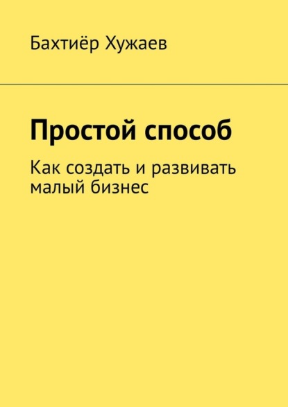 Простой способ. Как создать и развивать малый бизнес - Бахтиёр Хужаев