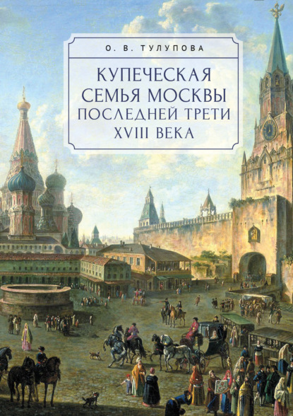 Купеческая семья Москвы последней трети XVIII века. Социально-демографическое исследование - О. В. Тулупова