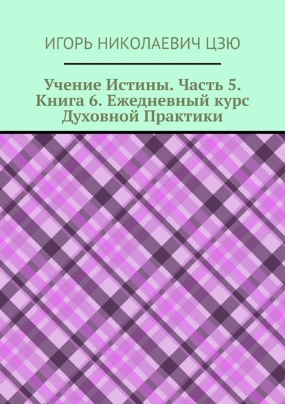 Учение Истины. Часть 5. Книга 6. Ежедневный курс Духовной Практики — Игорь Николаевич Цзю