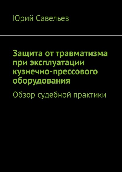 Защита от травматизма при эксплуатации кузнечно-прессового оборудования. Обзор судебной практики - Юрий Савельев