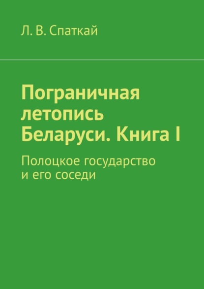 Пограничная летопись Беларуси. Книга I. Полоцкое государство и его соседи - Л. В. Спаткай