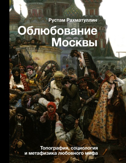 Облюбование Москвы. Топография, социология и метафизика любовного мифа - Рустам Рахматуллин