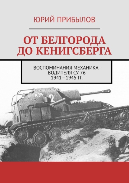 От Белгорода до Кенигсберга. Воспоминания механика-водителя СУ-76 1941—1945 гг. - Юрий Прибылов