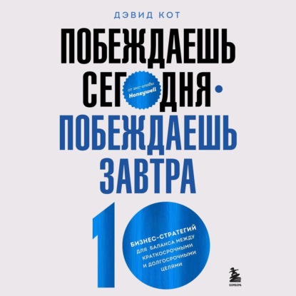 Побеждаешь сегодня – побеждаешь завтра. 10 бизнес-стратегий для баланса между краткосрочными и долгосрочными целями от экс-главы Honeywell - Дэвид Кот