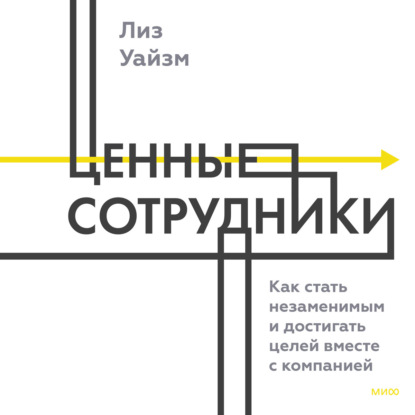 Ценные сотрудники. Как стать незаменимым и достигать целей вместе с компанией - Лиз Уайзман