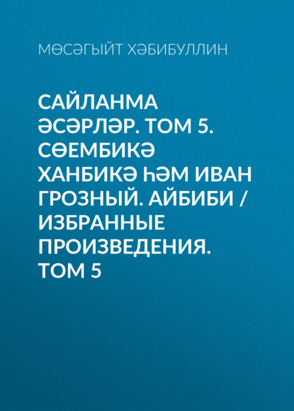 Сайланма әсәрләр. Том 5. Сөембикә ханбикә һәм Иван Грозный. Айбиби / Избранные произведения. Том 5 - Мусагит Хабибуллин