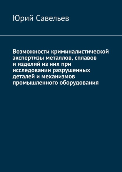 Возможности криминалистической экспертизы металлов, сплавов и изделий из них при исследовании разрушенных деталей и механизмов промышленного оборудования - Юрий Савельев