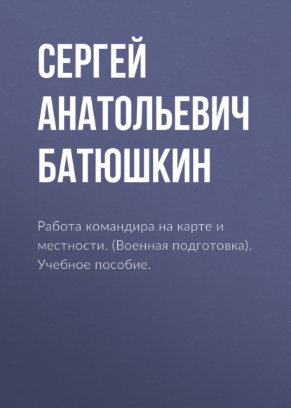 Работа командира на карте и местности. (Военная подготовка). Учебное пособие. - Сергей Анатольевич Батюшкин