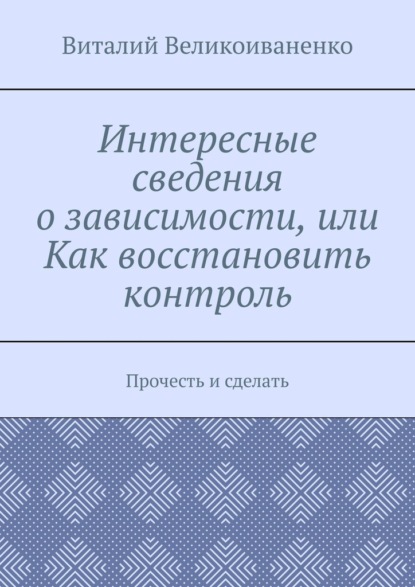 Интересные сведения о зависимости, или Как восстановить контроль. Прочесть и сделать - Виталий Великоиваненко