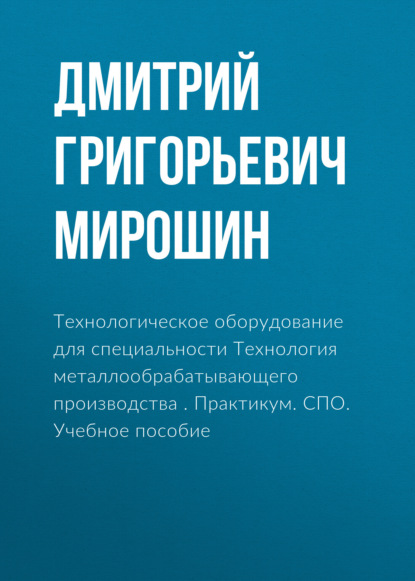 Технологическое оборудование для специальности Технология металлообрабатывающего производства . Практикум. СПО. Учебное пособие - Дмитрий Григорьевич Мирошин