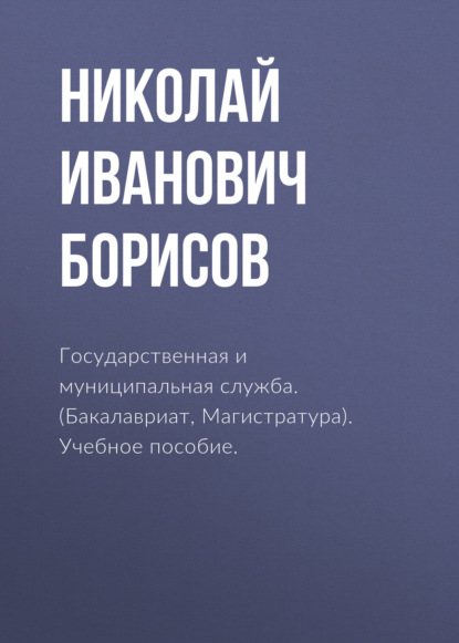 Государственная и муниципальная служба. (Бакалавриат, Магистратура). Учебное пособие. - Николай Иванович Борисов