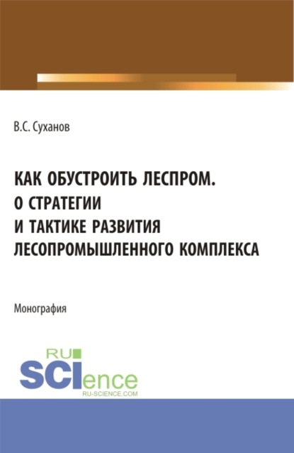 Как обустроить леспром. О стратегии и тактике развития лесопромышленного комплекса. (Аспирантура, Бакалавриат, Магистратура). Монография. - Валерий Сергеевич Суханов