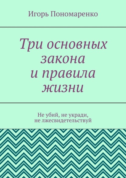 Три основных закона и правила жизни. Не убий, не укради, не лжесвидетельствуй - Игорь Пономаренко