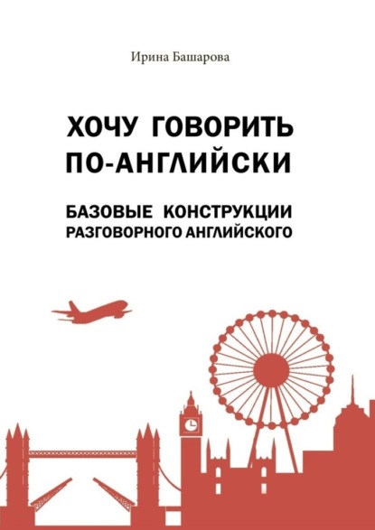 Хочу говорить по-английски: базовые конструкции разговорного английского. Учебное издание - Ирина Башарова