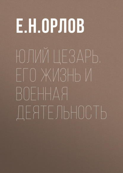 Юлий Цезарь. Его жизнь и военная деятельность - Е. Н. Орлов