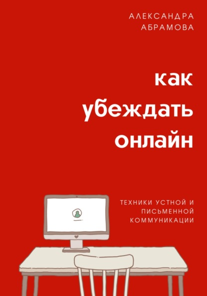 Как убеждать онлайн. Техники устной и письменной коммуникации - Александра Абрамова