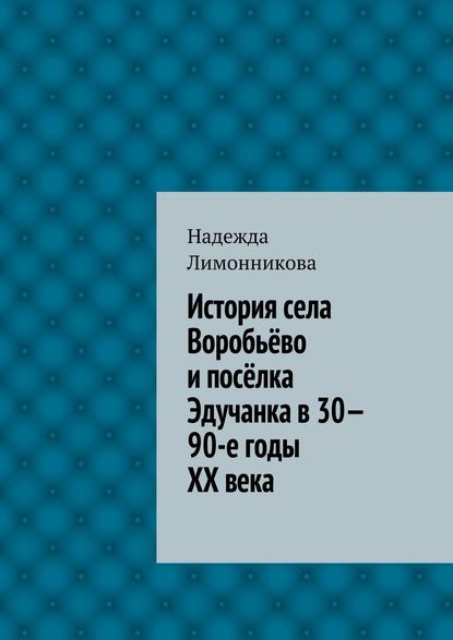 История села Воробьёво и посёлка Эдучанка в 30—90-е годы XX века - Надежда Лимонникова