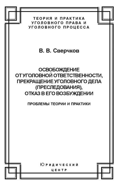 Освобождение от уголовной ответственности, прекращение уголовного дела (преследования), отказ в его возбуждении. Проблемы теории и практики - Владимир Сверчков