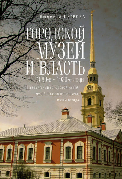 Городской музей и власть: 1880-е – 1930-е годы (Петербургский городской музей, Музей старого Петербурга, Музей города) - Людмила Петрова